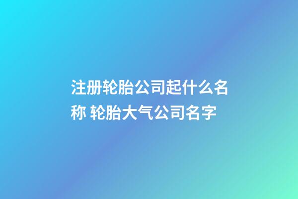 注册轮胎公司起什么名称 轮胎大气公司名字